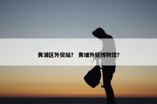 黄浦区外贸站？ 黄埔外贸博物馆？