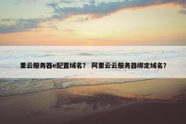 里云服务器e配置域名？ 阿里云云服务器绑定域名？