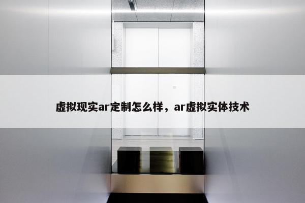 虚拟现实ar定制怎么样，ar虚拟实体技术