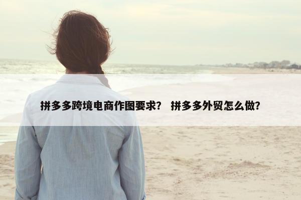 拼多多跨境电商作图要求？ 拼多多外贸怎么做？