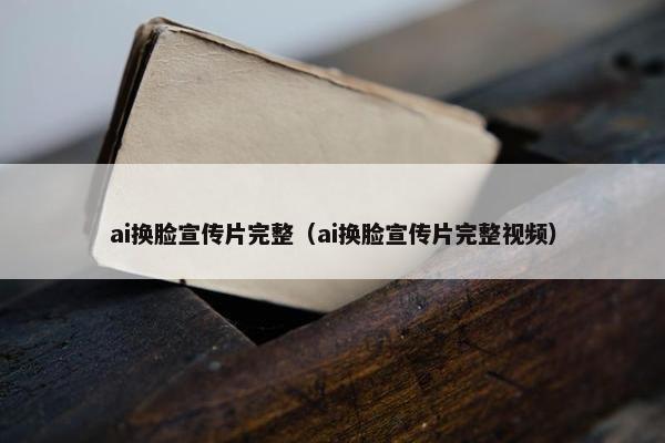 ai换脸宣传片完整（ai换脸宣传片完整视频）