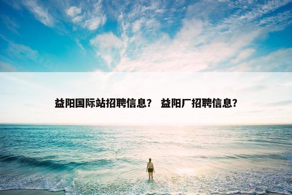 益阳国际站招聘信息？ 益阳厂招聘信息？