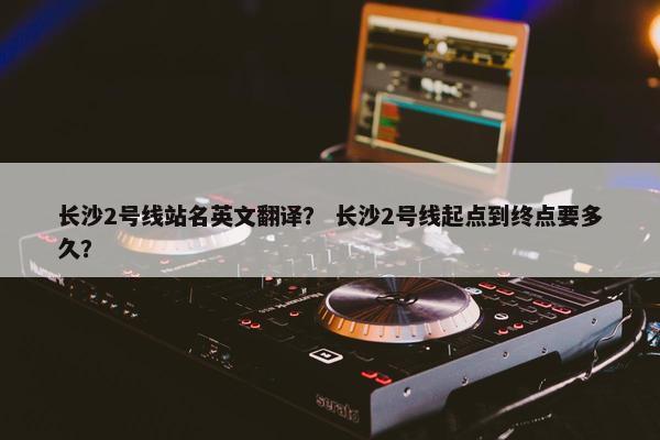 长沙2号线站名英文翻译？ 长沙2号线起点到终点要多久？