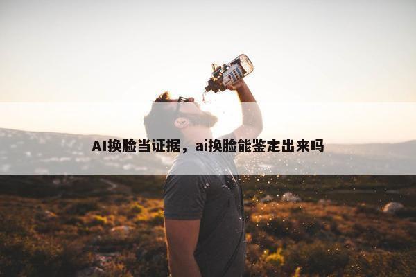 AI换脸当证据，ai换脸能鉴定出来吗