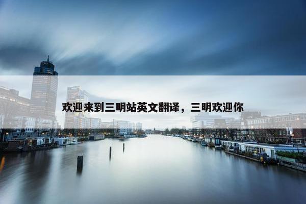 欢迎来到三明站英文翻译，三明欢迎你