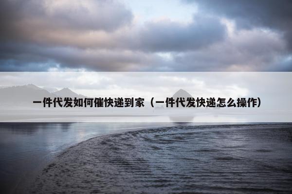 一件代发如何催快递到家（一件代发快递怎么操作）