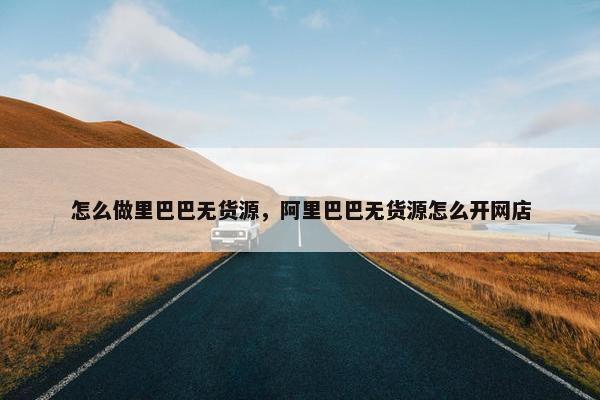 怎么做里巴巴无货源，阿里巴巴无货源怎么开网店