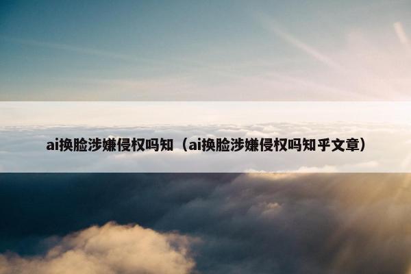 ai换脸涉嫌侵权吗知（ai换脸涉嫌侵权吗知乎文章）