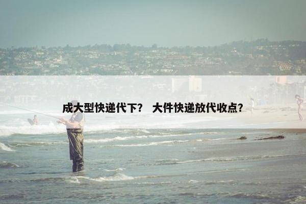 成大型快递代下？ 大件快递放代收点？