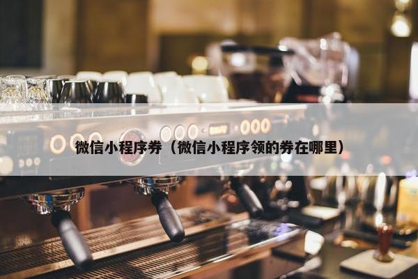 微信小程序券（微信小程序领的券在哪里）
