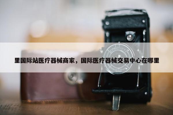 里国际站医疗器械商家，国际医疗器械交易中心在哪里