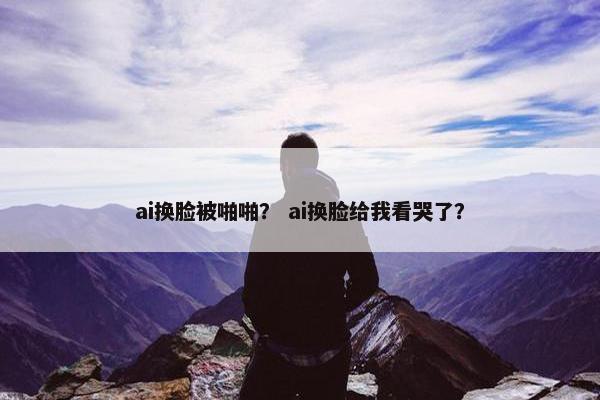 ai换脸被啪啪？ ai换脸给我看哭了？
