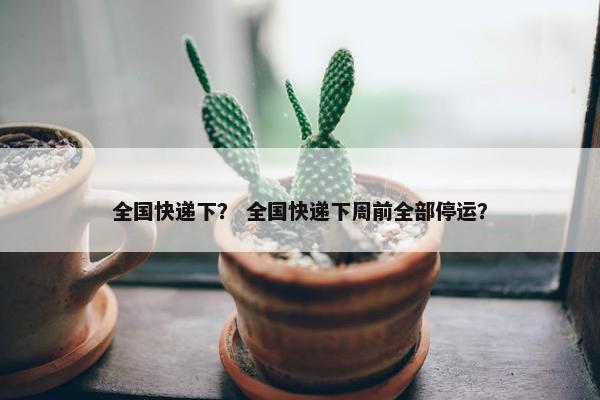 全国快递下？ 全国快递下周前全部停运？