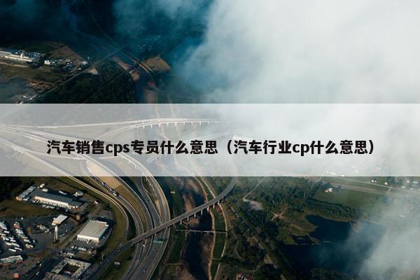 汽车销售cps专员什么意思（汽车行业cp什么意思）