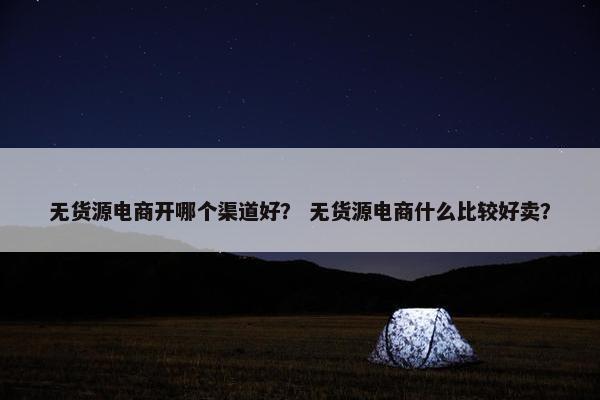 无货源电商开哪个渠道好？ 无货源电商什么比较好卖？