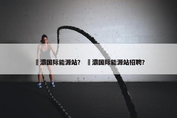 浐灞国际能源站？ 浐灞国际能源站招聘？