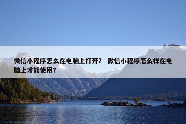 微信小程序怎么在电脑上打开？ 微信小程序怎么样在电脑上才能使用？