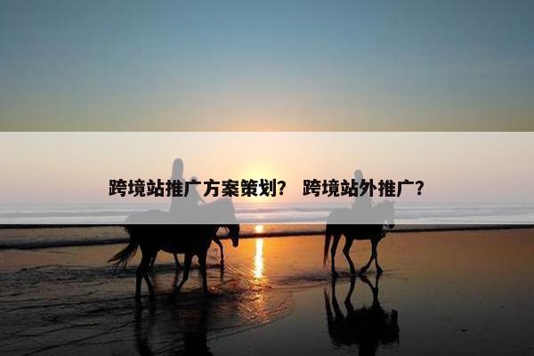 跨境站推广方案策划？ 跨境站外推广？