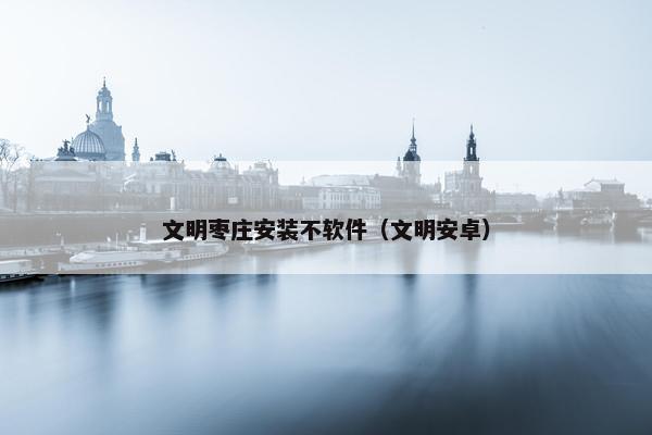 文明枣庄安装不软件（文明安卓）
