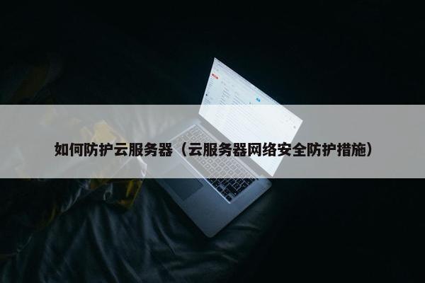 如何防护云服务器（云服务器网络安全防护措施）
