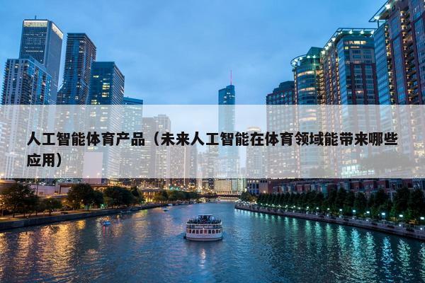 人工智能体育产品（未来人工智能在体育领域能带来哪些应用）