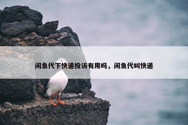 闲鱼代下快递投诉有用吗，闲鱼代叫快递