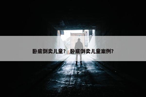 卧底倒卖儿童？ 卧底倒卖儿童案例？