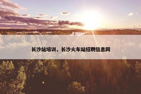 长沙站培训，长沙火车站招聘信息网