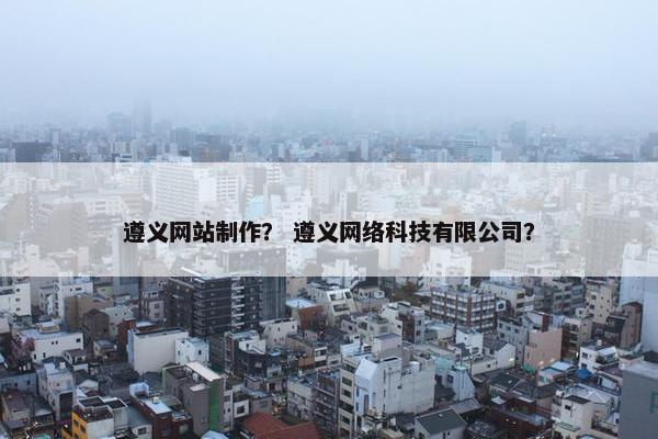 遵义网站制作？ 遵义网络科技有限公司？