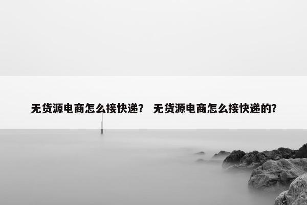 无货源电商怎么接快递？ 无货源电商怎么接快递的？