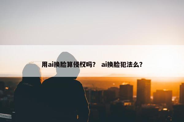 用ai换脸算侵权吗？ ai换脸犯法么？
