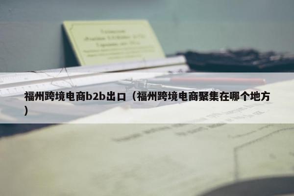 福州跨境电商b2b出口（福州跨境电商聚集在哪个地方）