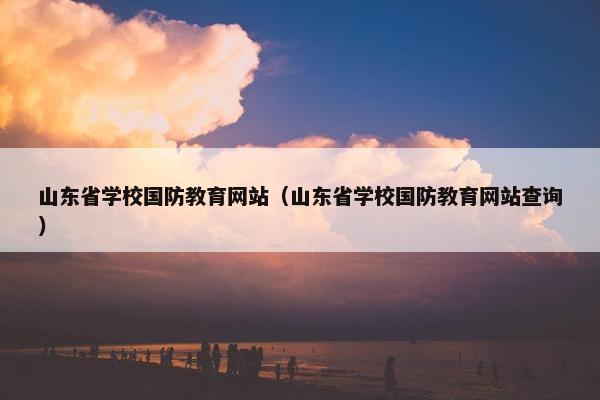 山东省学校国防教育网站（山东省学校国防教育网站查询）