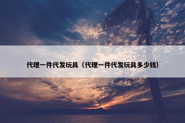 代理一件代发玩具（代理一件代发玩具多少钱）