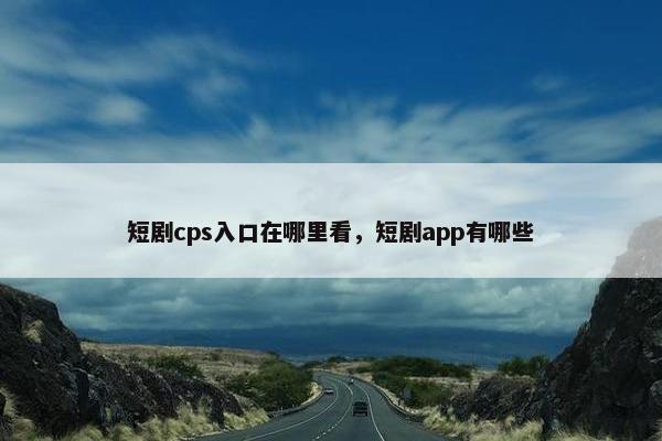 短剧cps入口在哪里看，短剧app有哪些