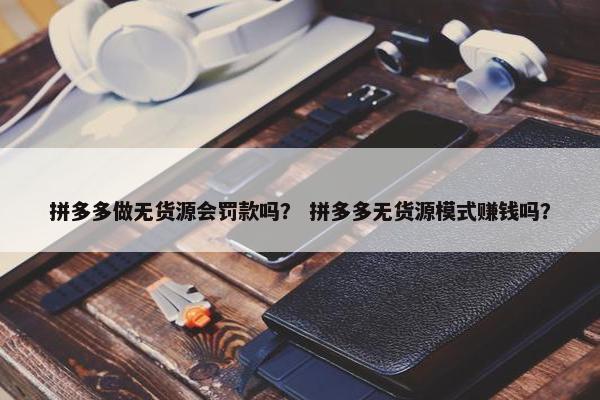 拼多多做无货源会罚款吗？ 拼多多无货源模式赚钱吗？