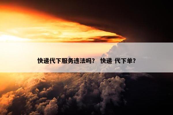 快递代下服务违法吗？ 快递 代下单？