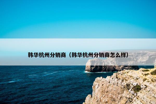 韩华杭州分销商（韩华杭州分销商怎么样）