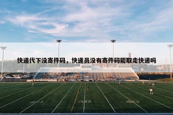 快递代下没寄件码，快递员没有寄件码能取走快递吗