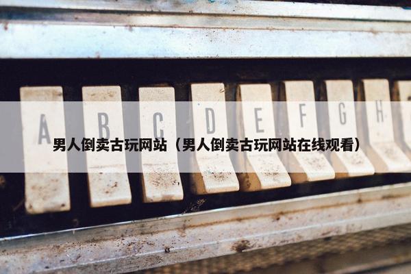 男人倒卖古玩网站（男人倒卖古玩网站在线观看）