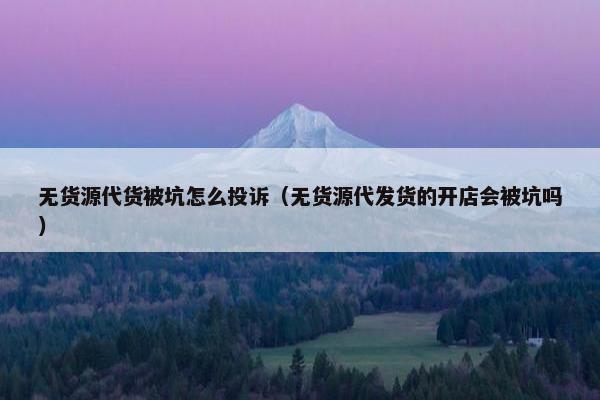 无货源代货被坑怎么投诉（无货源代发货的开店会被坑吗）