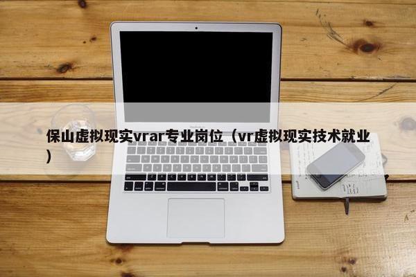 保山虚拟现实vrar专业岗位（vr虚拟现实技术就业）