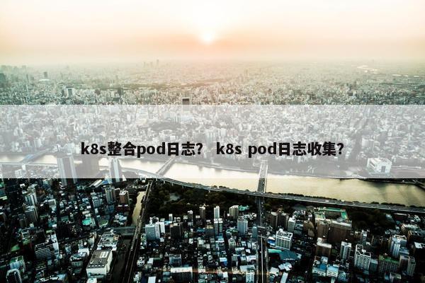 k8s整合pod日志？ k8s pod日志收集？