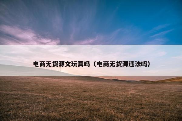 电商无货源文玩真吗（电商无货源违法吗）