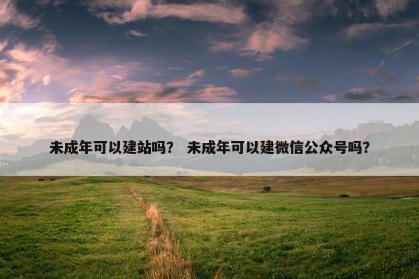 未成年可以建站吗？ 未成年可以建微信公众号吗？
