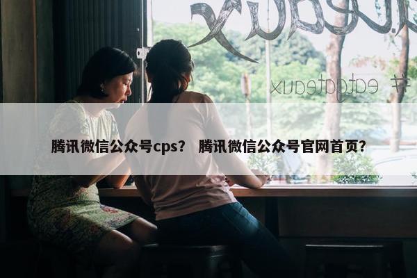 腾讯微信公众号cps？ 腾讯微信公众号官网首页？