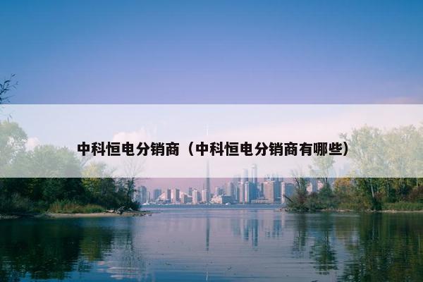 中科恒电分销商（中科恒电分销商有哪些）