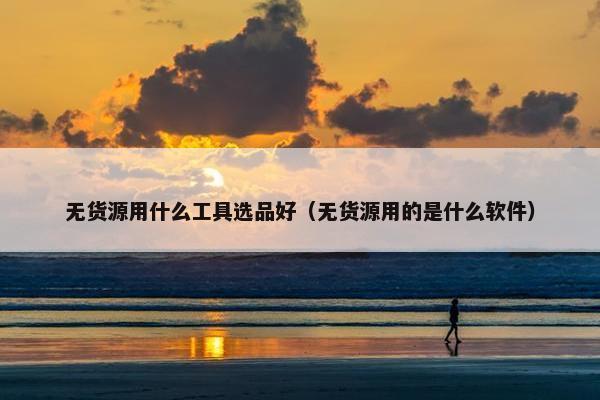 无货源用什么工具选品好（无货源用的是什么软件）
