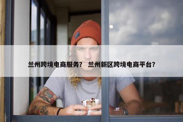 兰州跨境电商服务？ 兰州新区跨境电商平台？