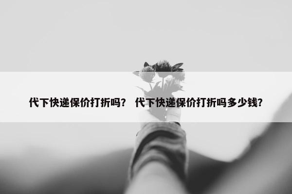 代下快递保价打折吗？ 代下快递保价打折吗多少钱？